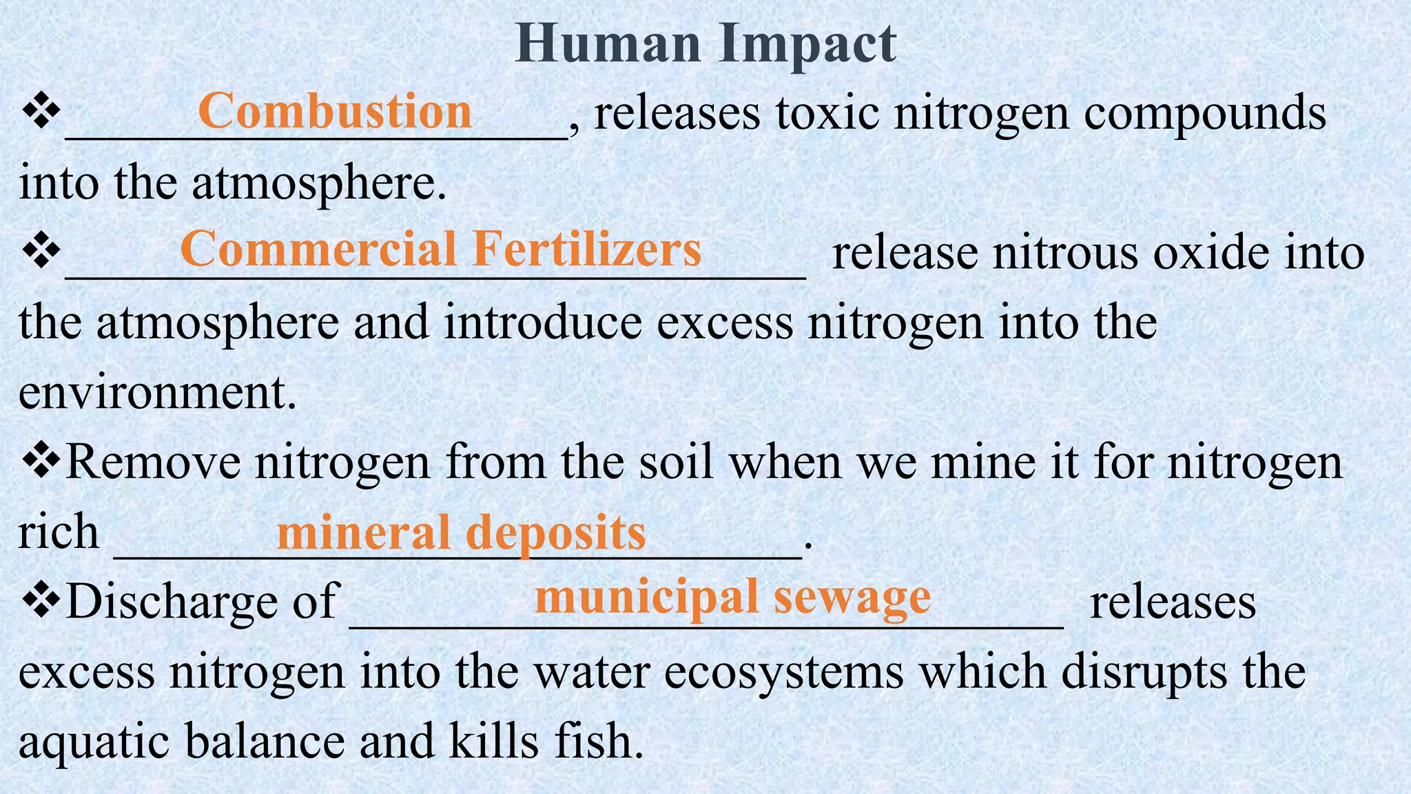 Human Impact
___________________, releases toxic nitrogen compounds
into the atmosphere.
____________________________ release nitrous oxide into
the atmosphere and introduce excess nitrogen into the
environment.
Remove nitrogen from the soil when we mine it for nitrogen
rich __________________________.
Discharge of ___________________________ releases
excess nitrogen into the water ecosystems which disrupts the
aquatic balance and kills fish.
Combustion
Commercial Fertilizers
mineral deposits
municipal sewage
 