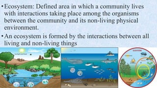 •Ecosystem: Defined area in which a community lives
with interactions taking place among the organisms
between the community and its non-living physical
environment.
•An ecosystem is formed by the interactions between all
living and non-living things
 