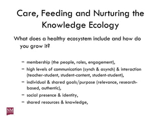 Care, Feeding and Nurturing the Knowledge Ecology What does a healthy ecosystem include and how do you grow it? membership (the people, roles, engagement), high levels of communication (synch & asynch) & interaction (teacher-student, student-content, student-student), individual & shared goals/purpose (relevance, research-based, authentic), social presence & identity, shared resources & knowledge, 