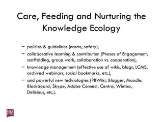Care, Feeding and Nurturing the Knowledge Ecology policies & guidelines (norms, safety), collaborative learning & contribution (Phases of Engagement, scaffolding, group work, collaboration vs. cooperation), knowledge management (effective use of wikis, blogs, LCMS, archived webinars, social bookmarks, etc.), and powerful new technologies (PBWiki, Blogger, Moodle, Blackboard, Skype, Adobe Connect, Centra, Wimba, Delicious, etc.). 