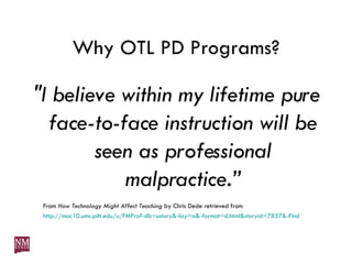 Why OTL PD Programs? "I believe within my lifetime pure face-to-face instruction will be seen as professional malpractice.” From  How Technology Might Affect Teaching  by Chris Dede retrieved from  http://mac10.umc.pitt.edu/u/FMPro?-db=ustory&-lay=a&-format=d.html&storyid=7857&-Find 