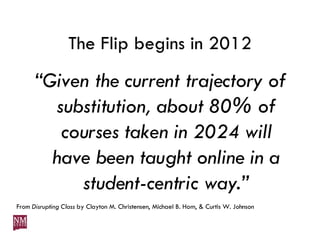 The Flip begins in 2012 “ Given the current trajectory of substitution, about 80% of courses taken in 2024 will have been taught online in a student-centric way.” From  Disrupting Class  by Clayton M. Christensen, Michael B. Horn, & Curtis W. Johnson 
