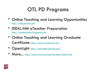 OTL PD Programs Online Teaching and Learning Opportunities http://otlo.pbwiki.com IDEAL-NM eTeacher Preparation http://nmeteachers.blogspot.com Online Teaching and Learning Graduate Certificate  http://nmsu-otl.pbwiki.com/ OpenLight  http://openlight.pbwiki.com/ More...  http://reta.nmsu.edu/partnerships/index.html 