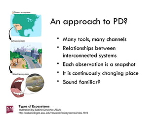 An approach to PD? Many tools, many channels Relationships between interconnected systems Each observation is a snapshot It is continuously changing place Sound familiar? Types of Ecosystems Illustration by Sabine Deviche (ASU)  http://askabiologist.asu.edu/research/ecosystems/index.html 