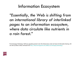 Information Ecosystem “ Essentially, the Web is shifting from an international library of interlinked pages to an information ecosystem, where data circulate like nutrients in a rain forest.” From  Emerging Technology: Software upgrades promise to turn the Internet into a lush rain forest of information teeming with new life  by Steven Johnso retrieved from  http://discovermagazine.com/2005/oct/emerging-technology/ 