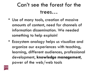 Can’t see the forest for the trees… Use of many tools, creation of massive amounts of content, need for channels of information dissemination. We needed something to help explain!  Ecosystem analogy helps us visualize and organize our experiences with teaching, learning, different audiences, professional development,  knowledge management , power of the web/web tools 