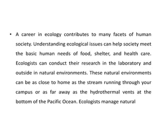 • A career in ecology contributes to many facets of human
society. Understanding ecological issues can help society meet
the basic human needs of food, shelter, and health care.
Ecologists can conduct their research in the laboratory and
outside in natural environments. These natural environments
can be as close to home as the stream running through your
campus or as far away as the hydrothermal vents at the
bottom of the Pacific Ocean. Ecologists manage natural
 