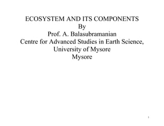 1
ECOSYSTEM AND ITS COMPONENTS
By
Prof. A. Balasubramanian
Centre for Advanced Studies in Earth Science,
University of Mysore
Mysore
 