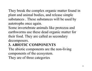 20
They break the complex organic matter found in
plant and animal bodies, and release simple
substances . These substances will be used by
autotrophs once again.
Some invertebrate animals like protozoa and
earthworms use these dead organic matter for
their food. They are called as secondary
decomposers.
3. ABIOTIC COMPONENTS
The abiotic components are the non-living
components of the ecosystem.
They are of three categories
 