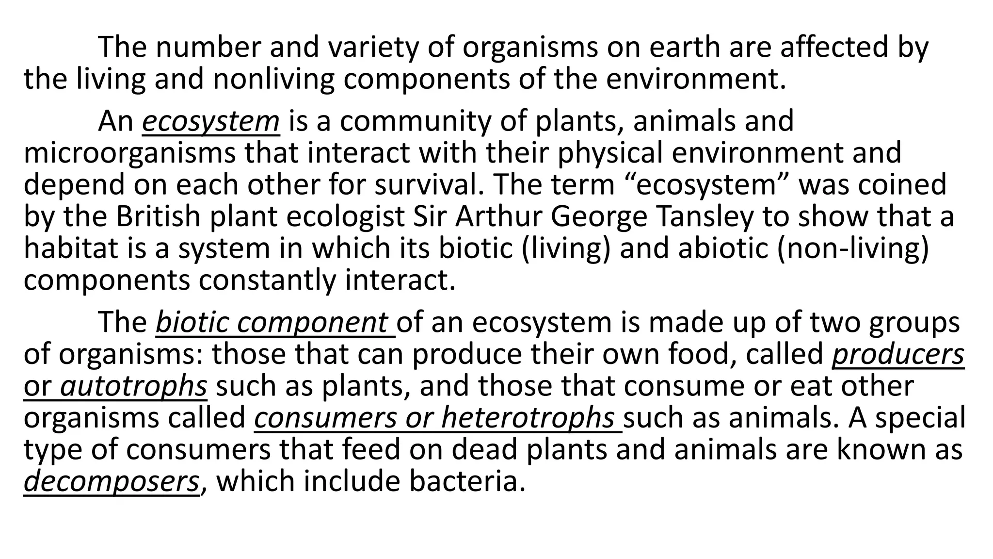 The number and variety of organisms on earth are affected by
the living and nonliving components of the environment.
An ecosystem is a community of plants, animals and
microorganisms that interact with their physical environment and
depend on each other for survival. The term “ecosystem” was coined
by the British plant ecologist Sir Arthur George Tansley to show that a
habitat is a system in which its biotic (living) and abiotic (non-living)
components constantly interact.
The biotic component of an ecosystem is made up of two groups
of organisms: those that can produce their own food, called producers
or autotrophs such as plants, and those that consume or eat other
organisms called consumers or heterotrophs such as animals. A special
type of consumers that feed on dead plants and animals are known as
decomposers, which include bacteria.
 