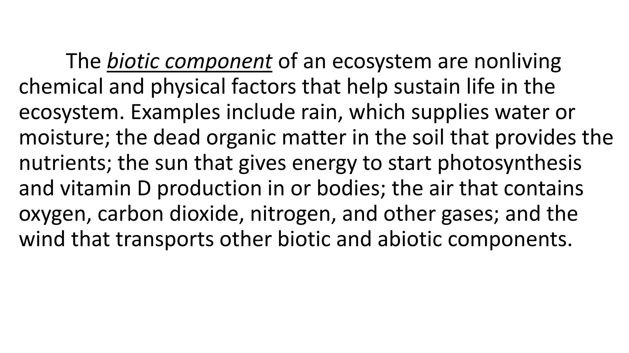 The biotic component of an ecosystem are nonliving
chemical and physical factors that help sustain life in the
ecosystem. Examples include rain, which supplies water or
moisture; the dead organic matter in the soil that provides the
nutrients; the sun that gives energy to start photosynthesis
and vitamin D production in or bodies; the air that contains
oxygen, carbon dioxide, nitrogen, and other gases; and the
wind that transports other biotic and abiotic components.
 
