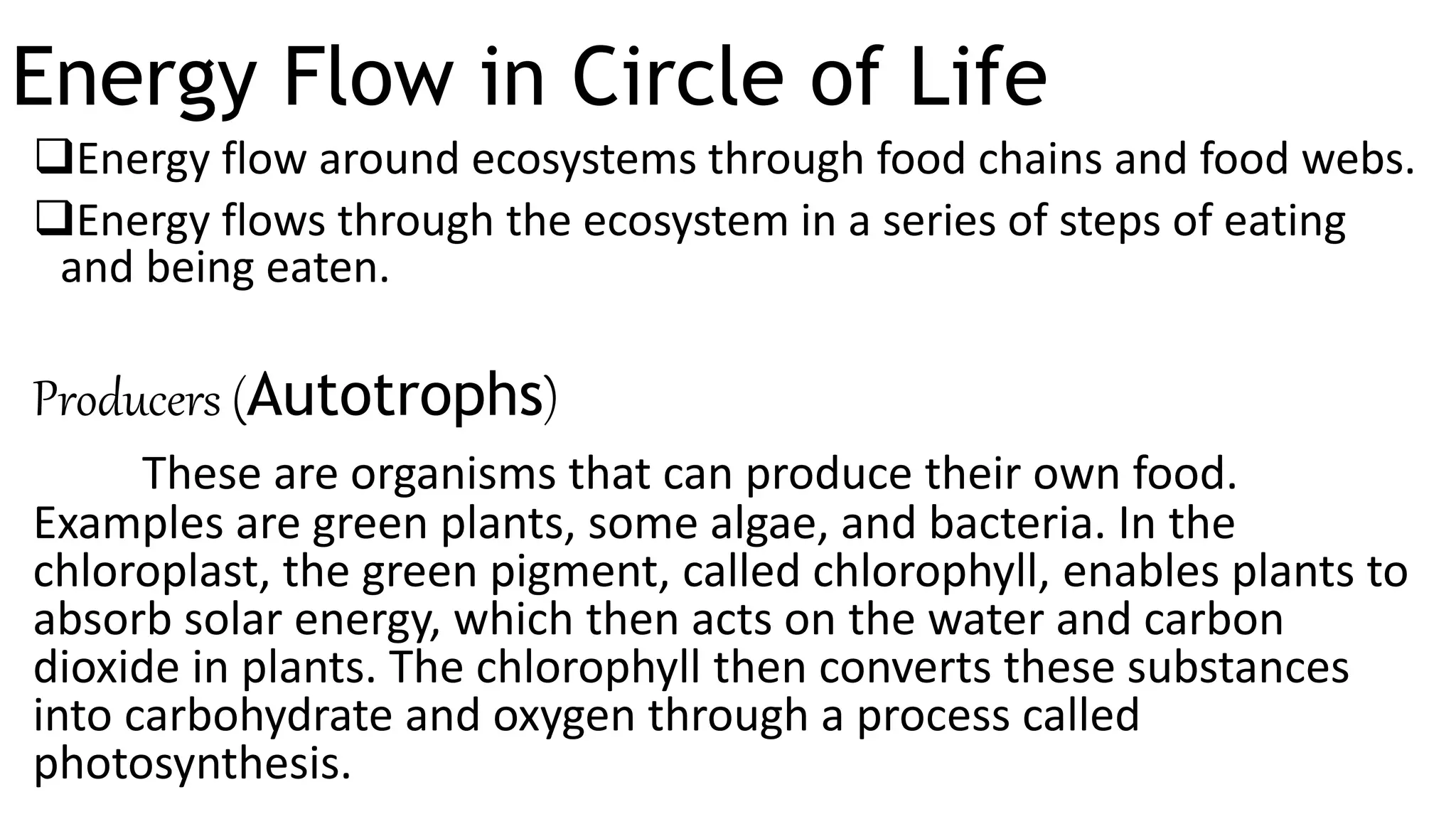 Energy Flow in Circle of Life
Energy flow around ecosystems through food chains and food webs.
Energy flows through the ecosystem in a series of steps of eating
and being eaten.
Producers (Autotrophs)
These are organisms that can produce their own food.
Examples are green plants, some algae, and bacteria. In the
chloroplast, the green pigment, called chlorophyll, enables plants to
absorb solar energy, which then acts on the water and carbon
dioxide in plants. The chlorophyll then converts these substances
into carbohydrate and oxygen through a process called
photosynthesis.
 
