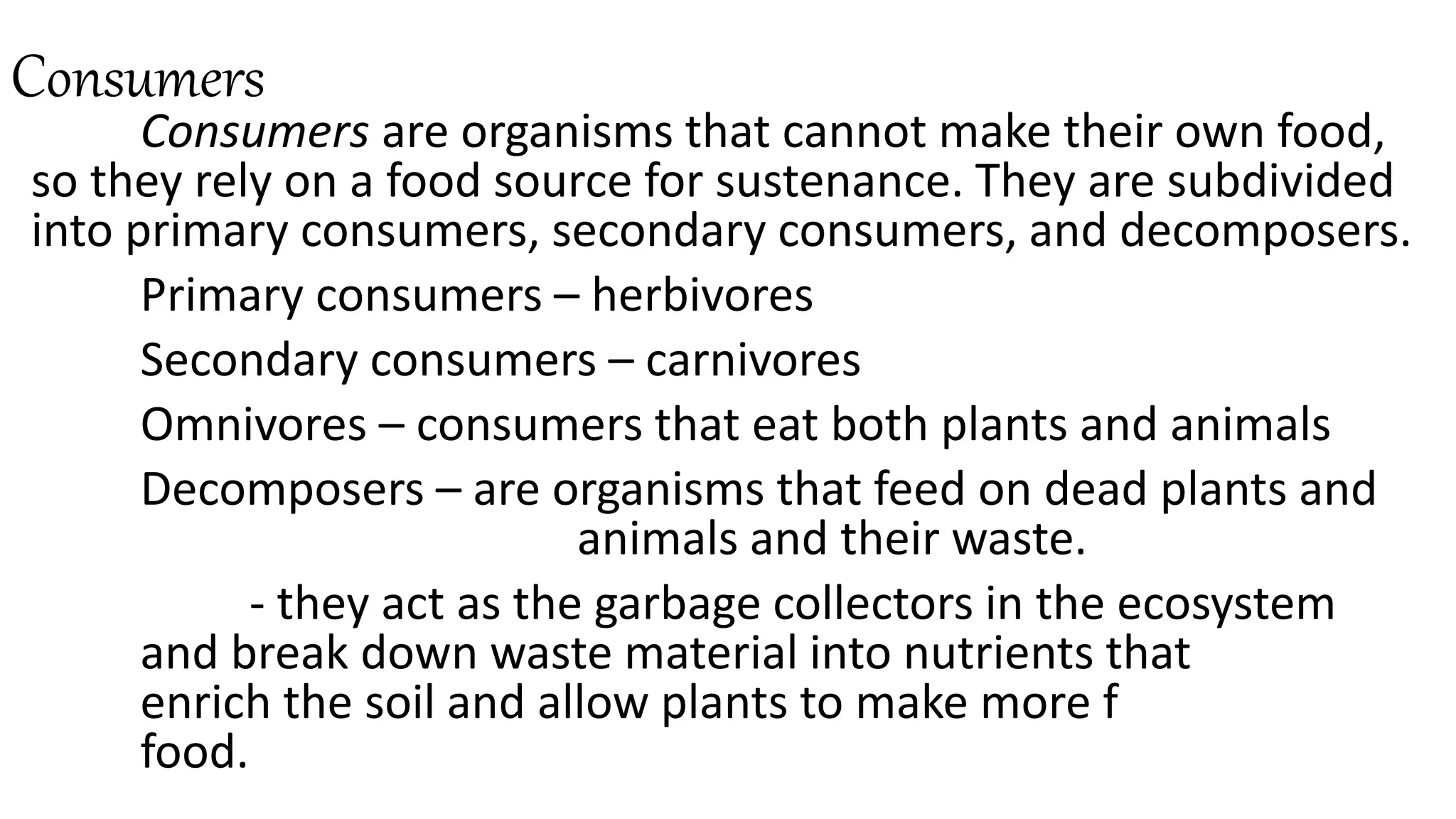 Consumers
Consumers are organisms that cannot make their own food,
so they rely on a food source for sustenance. They are subdivided
into primary consumers, secondary consumers, and decomposers.
Primary consumers – herbivores
Secondary consumers – carnivores
Omnivores – consumers that eat both plants and animals
Decomposers – are organisms that feed on dead plants and
animals and their waste.
- they act as the garbage collectors in the ecosystem
and break down waste material into nutrients that
enrich the soil and allow plants to make more f
food.
 