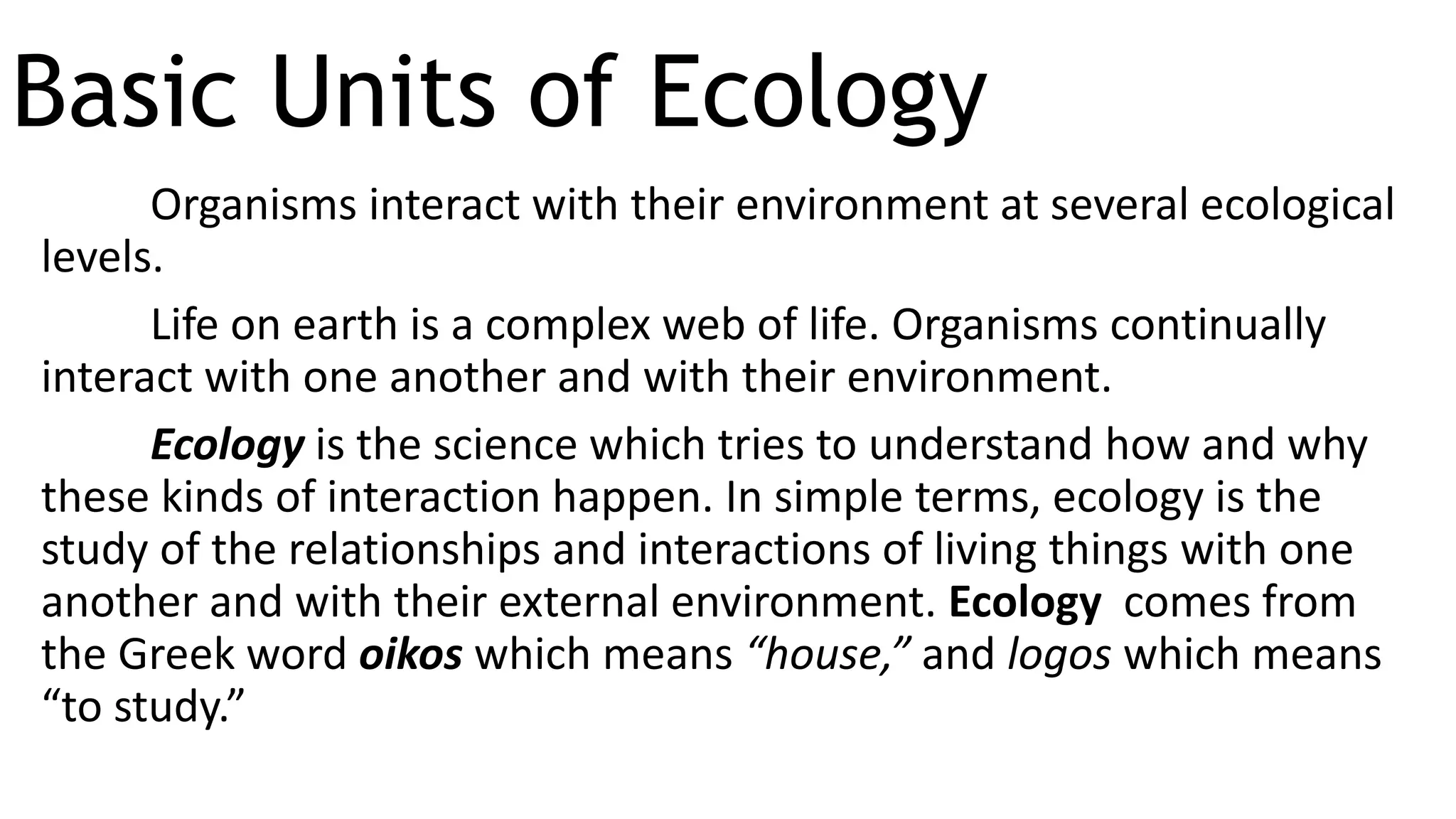 Basic Units of Ecology
Organisms interact with their environment at several ecological
levels.
Life on earth is a complex web of life. Organisms continually
interact with one another and with their environment.
Ecology is the science which tries to understand how and why
these kinds of interaction happen. In simple terms, ecology is the
study of the relationships and interactions of living things with one
another and with their external environment. Ecology comes from
the Greek word oikos which means “house,” and logos which means
“to study.”
 