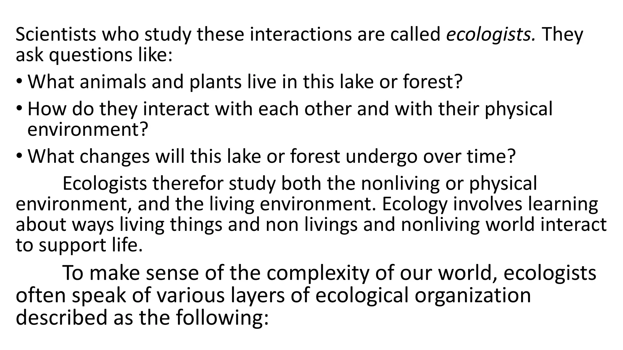 Scientists who study these interactions are called ecologists. They
ask questions like:
• What animals and plants live in this lake or forest?
• How do they interact with each other and with their physical
environment?
• What changes will this lake or forest undergo over time?
Ecologists therefor study both the nonliving or physical
environment, and the living environment. Ecology involves learning
about ways living things and non livings and nonliving world interact
to support life.
To make sense of the complexity of our world, ecologists
often speak of various layers of ecological organization
described as the following:
 