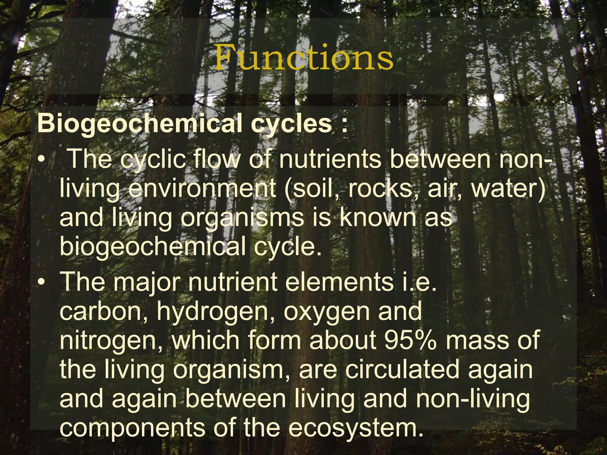 Functions
Biogeochemical cycles :
• The cyclic flow of nutrients between non-
  living environment (soil, rocks, air, water)
  and living organisms is known as
  biogeochemical cycle.
• The major nutrient elements i.e.
  carbon, hydrogen, oxygen and
  nitrogen, which form about 95% mass of
  the living organism, are circulated again
  and again between living and non-living
  components of the ecosystem.
 