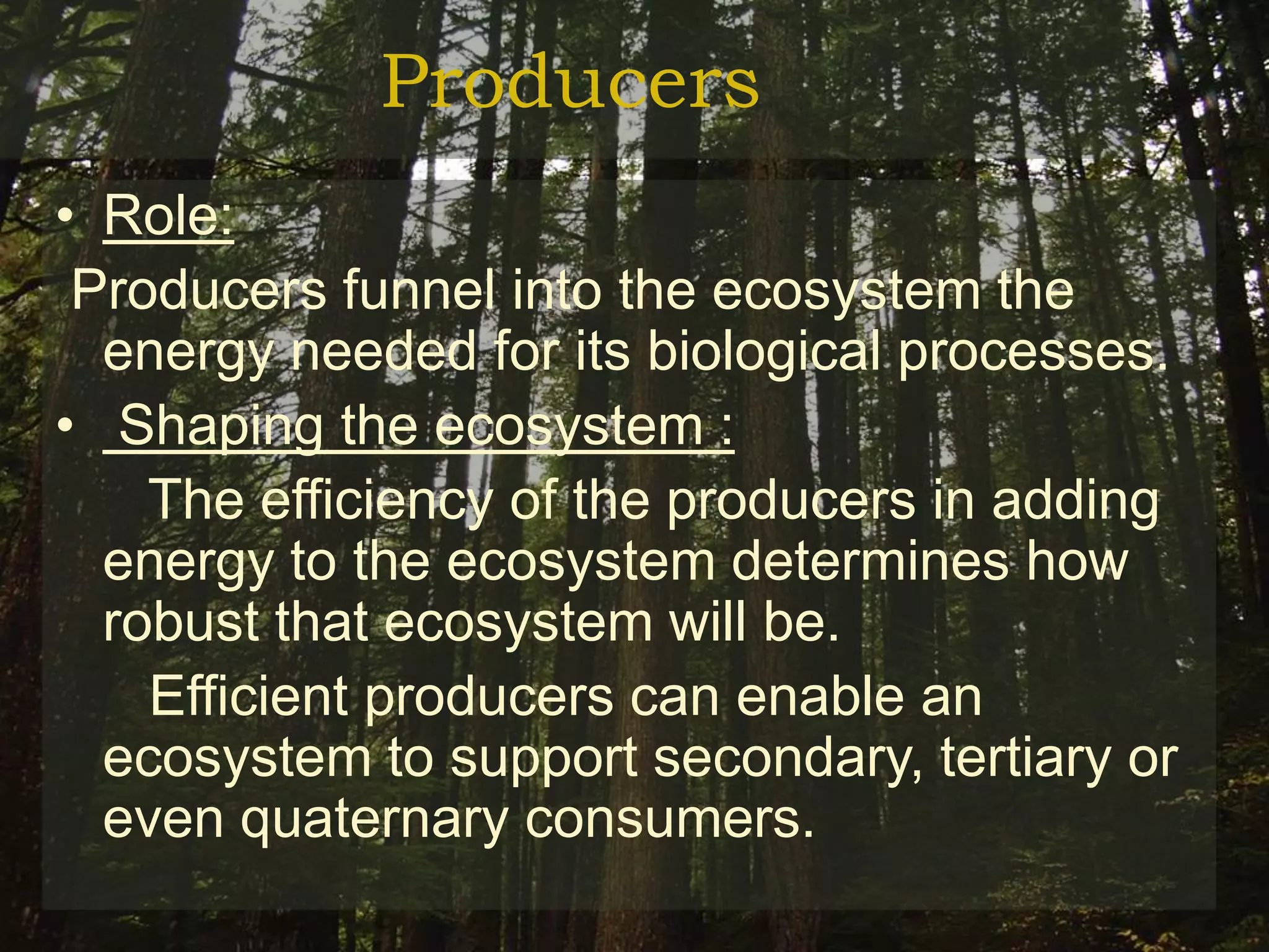 Producers
• Role:
 Producers funnel into the ecosystem the
  energy needed for its biological processes.
• Shaping the ecosystem :
    The efficiency of the producers in adding
  energy to the ecosystem determines how
  robust that ecosystem will be.
    Efficient producers can enable an
  ecosystem to support secondary, tertiary or
  even quaternary consumers.
 