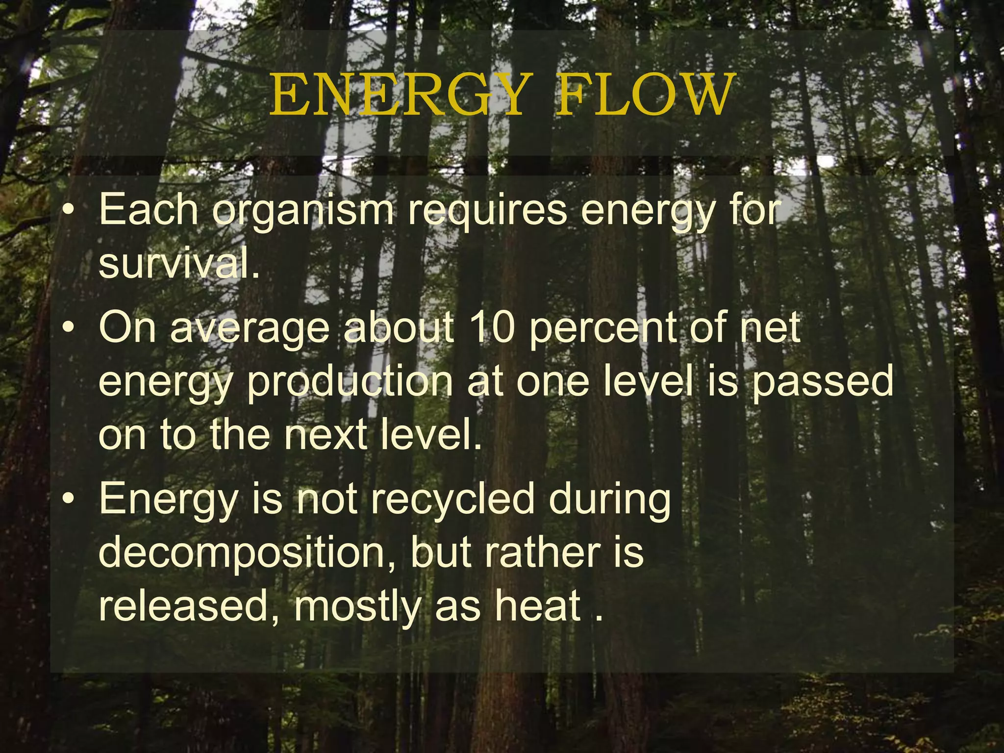 ENERGY FLOW
• Each organism requires energy for
  survival.
• On average about 10 percent of net
  energy production at one level is passed
  on to the next level.
• Energy is not recycled during
  decomposition, but rather is
  released, mostly as heat .
 