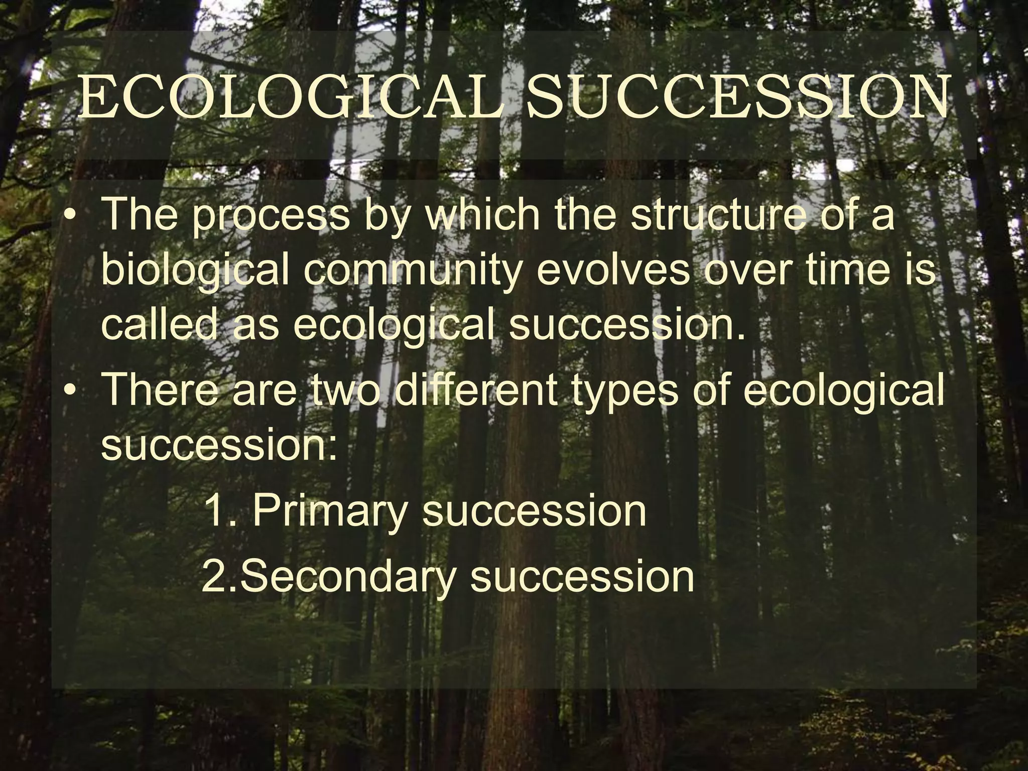 ECOLOGICAL SUCCESSION
• The process by which the structure of a
  biological community evolves over time is
  called as ecological succession.
• There are two different types of ecological
  succession:
       1. Primary succession
       2.Secondary succession
 