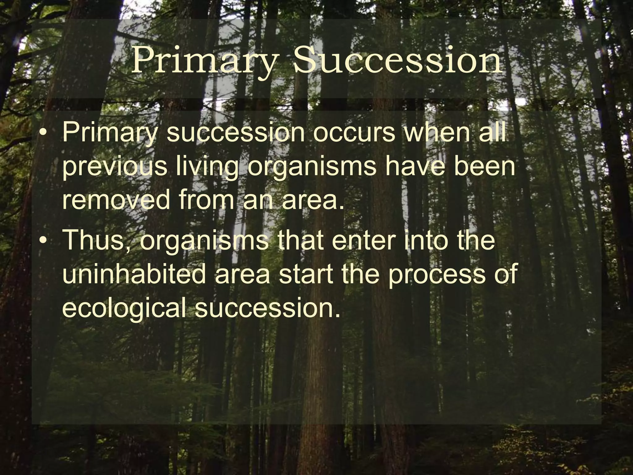 Primary Succession
• Primary succession occurs when all
  previous living organisms have been
  removed from an area.
• Thus, organisms that enter into the
  uninhabited area start the process of
  ecological succession.
 