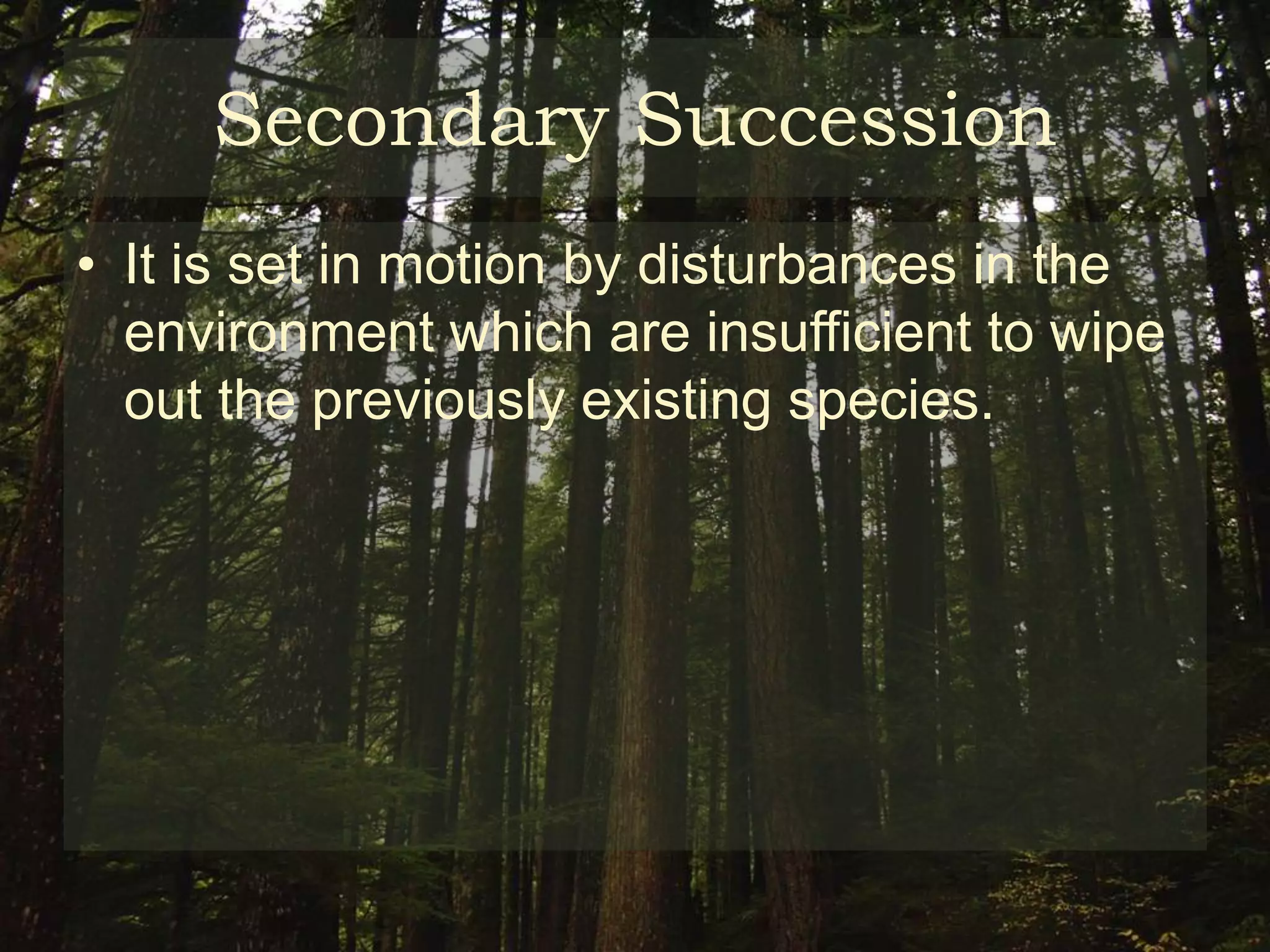 Secondary Succession
• It is set in motion by disturbances in the
  environment which are insufficient to wipe
  out the previously existing species.
 
