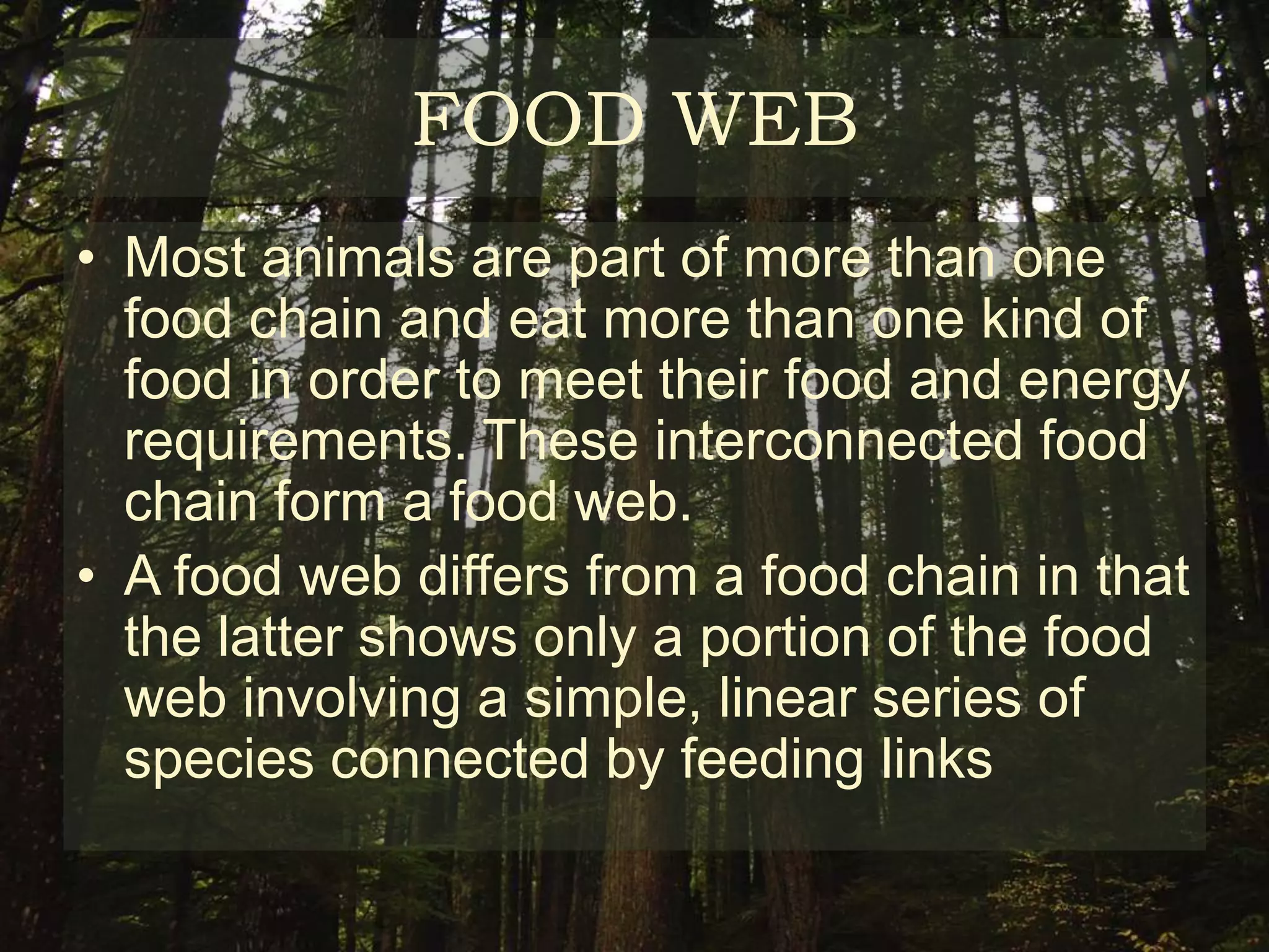 FOOD WEB
• Most animals are part of more than one
  food chain and eat more than one kind of
  food in order to meet their food and energy
  requirements. These interconnected food
  chain form a food web.
• A food web differs from a food chain in that
  the latter shows only a portion of the food
  web involving a simple, linear series of
  species connected by feeding links
 