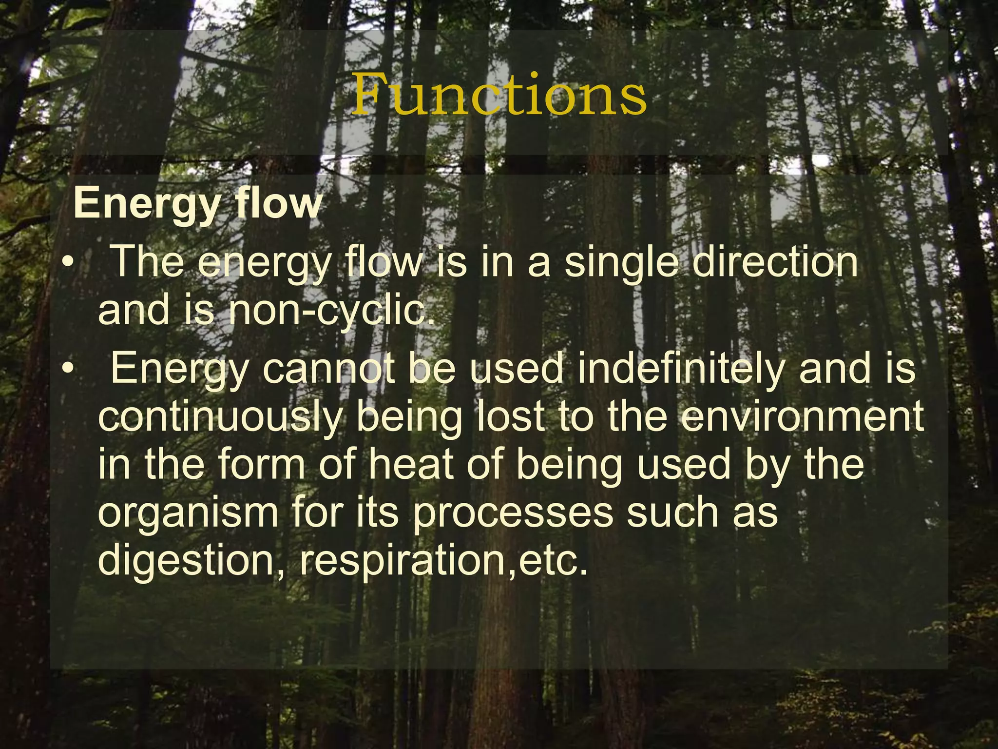Functions
 Energy flow
• The energy flow is in a single direction
  and is non-cyclic.
• Energy cannot be used indefinitely and is
  continuously being lost to the environment
  in the form of heat of being used by the
  organism for its processes such as
  digestion, respiration,etc.
 