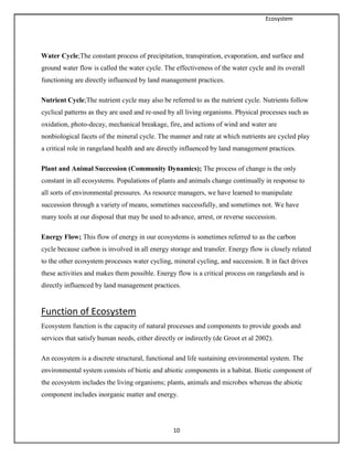 Ecosystem
10
Water Cycle;The constant process of precipitation, transpiration, evaporation, and surface and
ground water flow is called the water cycle. The effectiveness of the water cycle and its overall
functioning are directly influenced by land management practices.
Nutrient Cycle;The nutrient cycle may also be referred to as the nutrient cycle. Nutrients follow
cyclical patterns as they are used and re-used by all living organisms. Physical processes such as
oxidation, photo-decay, mechanical breakage, fire, and actions of wind and water are
nonbiological facets of the mineral cycle. The manner and rate at which nutrients are cycled play
a critical role in rangeland health and are directly influenced by land management practices.
Plant and Animal Succession (Community Dynamics); The process of change is the only
constant in all ecosystems. Populations of plants and animals change continually in response to
all sorts of environmental pressures. As resource managers, we have learned to manipulate
succession through a variety of means, sometimes successfully, and sometimes not. We have
many tools at our disposal that may be used to advance, arrest, or reverse succession.
Energy Flow; This flow of energy in our ecosystems is sometimes referred to as the carbon
cycle because carbon is involved in all energy storage and transfer. Energy flow is closely related
to the other ecosystem processes water cycling, mineral cycling, and succession. It in fact drives
these activities and makes them possible. Energy flow is a critical process on rangelands and is
directly influenced by land management practices.
Function of Ecosystem
Ecosystem function is the capacity of natural processes and components to provide goods and
services that satisfy human needs, either directly or indirectly (de Groot et al 2002).
An ecosystem is a discrete structural, functional and life sustaining environmental system. The
environmental system consists of biotic and abiotic components in a habitat. Biotic component of
the ecosystem includes the living organisms; plants, animals and microbes whereas the abiotic
component includes inorganic matter and energy.
 