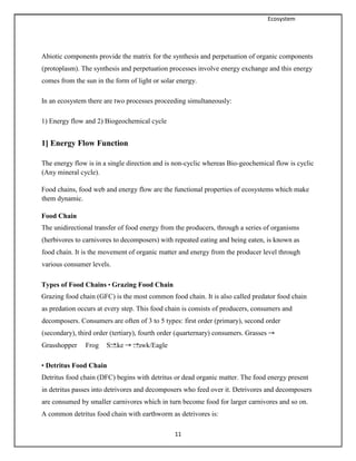Ecosystem
11
Abiotic components provide the matrix for the synthesis and perpetuation of organic components
(protoplasm). The synthesis and perpetuation processes involve energy exchange and this energy
comes from the sun in the form of light or solar energy.
In an ecosystem there are two processes proceeding simultaneously:
1) Energy flow and 2) Biogeochemical cycle
1] Energy Flow Function
The energy flow is in a single direction and is non-cyclic whereas Bio-geochemical flow is cyclic
(Any mineral cycle).
Food chains, food web and energy flow are the functional properties of ecosystems which make
them dynamic.
Food Chain
The unidirectional transfer of food energy from the producers, through a series of organisms
(herbivores to carnivores to decomposers) with repeated eating and being eaten, is known as
food chain. It is the movement of organic matter and energy from the producer level through
various consumer levels.
Types of Food Chains • Grazing Food Chain
Grazing food chain (GFC) is the most common food chain. It is also called predator food chain
as predation occurs at every step. This food chain is consists of producers, consumers and
decomposers. Consumers are often of 3 to 5 types: first order (primary), second order
(secondary), third order (tertiary), fourth order (quarternary) consumers. Grasses
Grasshopper Frog Snake Hawk/Eagle
• Detritus Food Chain
Detritus food chain (DFC) begins with detritus or dead organic matter. The food energy present
in detritus passes into detrivores and decomposers who feed over it. Detrivores and decomposers
are consumed by smaller carnivores which in turn become food for larger carnivores and so on.
A common detritus food chain with earthworm as detrivores is:
 