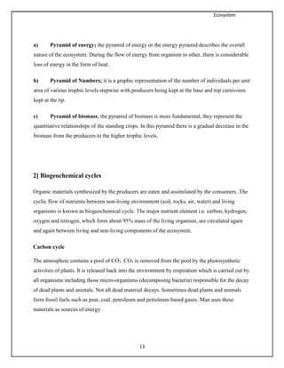 Ecosystem
13
a) Pyramid of energy; the pyramid of energy or the energy pyramid describes the overall
nature of the ecosystem. During the flow of energy from organism to other, there is considerable
loss of energy in the form of heat.
b) Pyramid of Numbers; it is a graphic representation of the number of individuals per unit
area of various trophic levels stepwise with producers being kept at the base and top carnivores
kept at the tip.
c) Pyramid of biomass; the pyramid of biomass is more fundamental, they represent the
quantitative relationships of the standing crops. In this pyramid there is a gradual decrease in the
biomass from the producers to the higher trophic levels.
2] Biogeochemical cycles
Organic materials synthesized by the producers are eaten and assimilated by the consumers .The
cyclic flow of nutrients between non-living environment (soil, rocks, air, water) and living
organisms is known as biogeochemical cycle. The major nutrient element i.e. carbon, hydrogen,
oxygen and nitrogen, which form about 95% mass of the living organism, are circulated again
and again between living and non-living components of the ecosystem.
Carbon cycle
The atmosphere contains a pool of CO2. CO2 is removed from the pool by the photosynthetic
activities of plants. It is released back into the environment by respiration which is carried out by
all organisms including those micro-organisms (decomposing bacteria) responsible for the decay
of dead plants and animals. Not all dead material decays. Sometimes dead plants and animals
form fossil fuels such as peat, coal, petroleum and petroleum-based gases. Man uses these
materials as sources of energy.
 