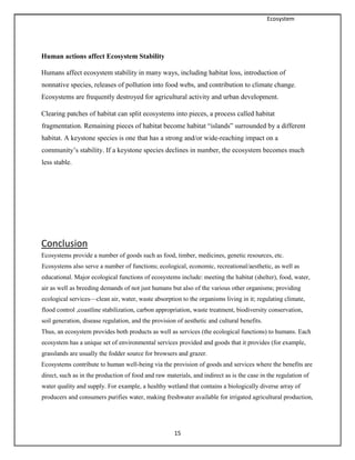 Ecosystem
15
Human actions affect Ecosystem Stability
Humans affect ecosystem stability in many ways, including habitat loss, introduction of
nonnative species, releases of pollution into food webs, and contribution to climate change.
Ecosystems are frequently destroyed for agricultural activity and urban development.
Clearing patches of habitat can split ecosystems into pieces, a process called habitat
fragmentation. Remaining pieces of habitat become habitat “islands” surrounded by a different
habitat. A keystone species is one that has a strong and/or wide-reaching impact on a
community’s stability. If a keystone species declines in number, the ecosystem becomes much
less stable.
Conclusion
Ecosystems provide a number of goods such as food, timber, medicines, genetic resources, etc.
Ecosystems also serve a number of functions; ecological, economic, recreational/aesthetic, as well as
educational. Major ecological functions of ecosystems include: meeting the habitat (shelter), food, water,
air as well as breeding demands of not just humans but also of the various other organisms; providing
ecological services—clean air, water, waste absorption to the organisms living in it; regulating climate,
flood control ,coastline stabilization, carbon appropriation, waste treatment, biodiversity conservation,
soil generation, disease regulation, and the provision of aesthetic and cultural benefits.
Thus, an ecosystem provides both products as well as services (the ecological functions) to humans. Each
ecosystem has a unique set of environmental services provided and goods that it provides (for example,
grasslands are usually the fodder source for browsers and grazer.
Ecosystems contribute to human well-being via the provision of goods and services where the benefits are
direct, such as in the production of food and raw materials, and indirect as is the case in the regulation of
water quality and supply. For example, a healthy wetland that contains a biologically diverse array of
producers and consumers purifies water, making freshwater available for irrigated agricultural production,
 