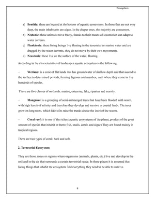 Ecosystem
6
a) Benthic: these are located at the bottom of aquatic ecosystems. In those that are not very
deep, the main inhabitants are algae. In the deeper ones, the majority are consumers.
b) Nectonic: these animals move freely, thanks to their means of locomotion can adapt to
water currents.
c) Planktonic: these living beings live floating in the terrestrial or marine water and are
dragged by the water currents, they do not move by their own movements.
d) Neustonic: these live on the surface of the water, floating.
According to the characteristics of landscapes aquatic ecosystem is the following:
– Wetland: is a zone of flat lands that has groundwater of shallow depth and that ascend to
the surface in determined periods, forming lagoons and marshes, until where they come to live
hundreds of species.
There are five classes of wetlands: marine, estuarine, lake, riparian and marshy.
– Mangrove: is a grouping of semi-submerged trees that have been flooded with water,
with high levels of salinity and therefore they develop and survive in coastal lands. The trees
grow on long roots, which like stilts raise the trunks above the level of the waters.
– Coral reef: it is one of the richest aquatic ecosystems of the planet, product of the great
amount of species that inhabit in them (fish, snails, corals and algae).They are found mainly in
tropical regions.
There are two types of coral: hard and soft.
2. Terrestrial Ecosystem
They are those zones or regions where organisms (animals, plants, etc.) live and develop in the
soil and in the air that surrounds a certain terrestrial space. In these places it is assumed that
living things that inhabit the ecosystem find everything they need to be able to survive.
 