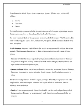 Ecosystem
7
Depending on the abiotic factors of each ecosystem, there are different types of terrestrial
habitats:
a. Deserts
b. Grasslands
c. Forests.
Terrestrial ecosystems are part of other larger ecosystems, called biomass or ecological regions.
This ecosystem develops on the surface of the Earth called Biosphere.
The most-wide individuals in this ecosystem are insects, of which there are 900,000 species. The
birds would occupy the second place, with about 8,500 species. Third, mammals of which there
are 4,100 species.
Tropical forests: These are tropical forests that receive an average rainfall of 80 per 400 inches
annually. The forests are characterized by dense vegetation comprising tall trees at different
heights.
– Tropical forests: They have a high biodiversity in plants and animals; also one of the oldest
ecosystems of the planet and they are below the 1200 meters of height; The temperature and
light remain constant throughout the year.
– Temperate forest: Those who have a good number of trees like mosses and ferns are for them.
Temperate forests exist in regions where the climate changes significantly from summer to
winter
-Swamp: Situated just before the Arctic regions, swamp is defined by evergreen conifers. The
temperature is below zero degrees for almost half a year, the rest of the months, is full of
migratory birds and insects.
– Tundra: It has an extremely cold climate.Its rainfall is very low, so it reduces the growth of
living organisms. There are no large trees, only small plants (mosses, lichens and other tree
species).
 