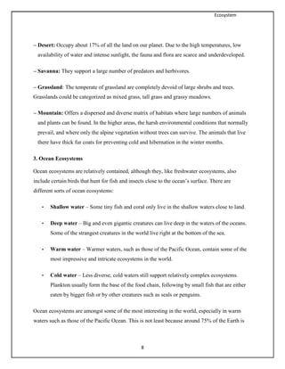 Ecosystem
8
– Desert: Occupy about 17% of all the land on our planet. Due to the high temperatures, low
availability of water and intense sunlight, the fauna and flora are scarce and underdeveloped.
– Savanna: They support a large number of predators and herbivores.
– Grassland: The temperate of grassland are completely devoid of large shrubs and trees.
Grasslands could be categorized as mixed grass, tall grass and grassy meadows.
– Mountain: Offers a dispersed and diverse matrix of habitats where large numbers of animals
and plants can be found. In the higher areas, the harsh environmental conditions that normally
prevail, and where only the alpine vegetation without trees can survive. The animals that live
there have thick fur coats for preventing cold and hibernation in the winter months.
3. Ocean Ecosystems
Ocean ecosystems are relatively contained, although they, like freshwater ecosystems, also
include certain birds that hunt for fish and insects close to the ocean’s surface. There are
different sorts of ocean ecosystems:
• Shallow water – Some tiny fish and coral only live in the shallow waters close to land.
• Deep water – Big and even gigantic creatures can live deep in the waters of the oceans.
Some of the strangest creatures in the world live right at the bottom of the sea.
• Warm water – Warmer waters, such as those of the Pacific Ocean, contain some of the
most impressive and intricate ecosystems in the world.
• Cold water – Less diverse, cold waters still support relatively complex ecosystems.
Plankton usually form the base of the food chain, following by small fish that are either
eaten by bigger fish or by other creatures such as seals or penguins.
Ocean ecosystems are amongst some of the most interesting in the world, especially in warm
waters such as those of the Pacific Ocean. This is not least because around 75% of the Earth is
 