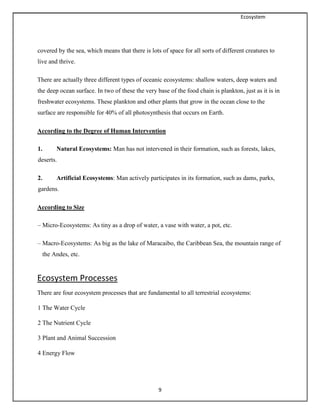Ecosystem
9
covered by the sea, which means that there is lots of space for all sorts of different creatures to
live and thrive.
There are actually three different types of oceanic ecosystems: shallow waters, deep waters and
the deep ocean surface. In two of these the very base of the food chain is plankton, just as it is in
freshwater ecosystems. These plankton and other plants that grow in the ocean close to the
surface are responsible for 40% of all photosynthesis that occurs on Earth.
According to the Degree of Human Intervention
1. Natural Ecosystems: Man has not intervened in their formation, such as forests, lakes,
deserts.
2. Artificial Ecosystems: Man actively participates in its formation, such as dams, parks,
gardens.
According to Size
– Micro-Ecosystems: As tiny as a drop of water, a vase with water, a pot, etc.
– Macro-Ecosystems: As big as the lake of Maracaibo, the Caribbean Sea, the mountain range of
the Andes, etc.
Ecosystem Processes
There are four ecosystem processes that are fundamental to all terrestrial ecosystems:
1 The Water Cycle
2 The Nutrient Cycle
3 Plant and Animal Succession
4 Energy Flow
 