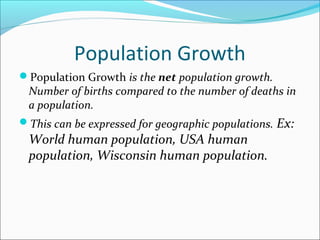 Population Growth
Population Growth is the net population growth.
 Number of births compared to the number of deaths in
 a population.
This can be expressed for geographic populations. Ex:
 World human population, USA human
 population, Wisconsin human population.
 