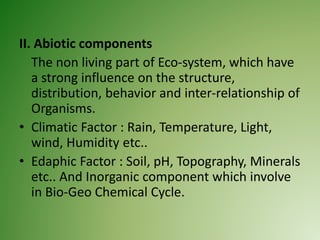 II. Abiotic components
The non living part of Eco-system, which have
a strong influence on the structure,
distribution, behavior and inter-relationship of
Organisms.
• Climatic Factor : Rain, Temperature, Light,
wind, Humidity etc..
• Edaphic Factor : Soil, pH, Topography, Minerals
etc.. And Inorganic component which involve
in Bio-Geo Chemical Cycle.
 