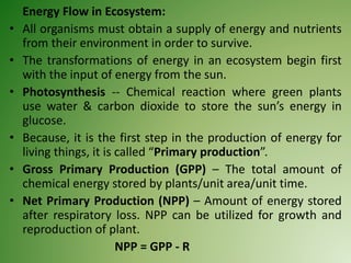 Energy Flow in Ecosystem:
• All organisms must obtain a supply of energy and nutrients
from their environment in order to survive.
• The transformations of energy in an ecosystem begin first
with the input of energy from the sun.
• Photosynthesis -- Chemical reaction where green plants
use water & carbon dioxide to store the sun’s energy in
glucose.
• Because, it is the first step in the production of energy for
living things, it is called “Primary production”.
• Gross Primary Production (GPP) – The total amount of
chemical energy stored by plants/unit area/unit time.
• Net Primary Production (NPP) – Amount of energy stored
after respiratory loss. NPP can be utilized for growth and
reproduction of plant.
NPP = GPP - R
 
