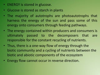 • ENERGY is stored in glucose.
• Glucose is stored as starch in plants
• The majority of autotrophs are photoautotrophs that
harness the energy of the sun and pass some of this
energy onto consumers through feeding pathways.
• The energy contained within producers and consumers is
ultimately passed to the decomposers that are
responsible for the constant recycling of nutrients.
• Thus, there is a one-way flow of energy through the
biotic community and a cycling of nutrients between the
biotic and abiotic components of the ecosystem
• Energy flow cannot occur in reverse direction.
 