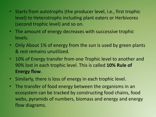• Starts from autotrophs (the producer level, i.e., first trophic
level) to Heterotrophs including plant eaters or Herbivores
(second trophic level) and so on.
• The amount of energy decreases with successive trophic
levels.
• Only About 1% of energy from the sun is used by green plants
& rest remains unutilized.
• 10% of Energy transfer from one Trophic level to another and
90% lost in each trophic level. This is called 10% Rule of
Energy flow.
• Similarly, there is loss of energy in each trophic level.
• The transfer of food energy between the organisms in an
ecosystem can be tracked by constructing food chains, food
webs, pyramids of numbers, biomass and energy and energy
flow diagrams.
 