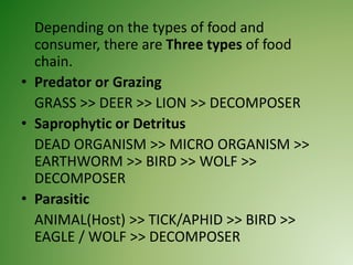 Depending on the types of food and
consumer, there are Three types of food
chain.
• Predator or Grazing
GRASS >> DEER >> LION >> DECOMPOSER
• Saprophytic or Detritus
DEAD ORGANISM >> MICRO ORGANISM >>
EARTHWORM >> BIRD >> WOLF >>
DECOMPOSER
• Parasitic
ANIMAL(Host) >> TICK/APHID >> BIRD >>
EAGLE / WOLF >> DECOMPOSER
 