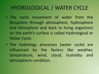 HYDROLOGICAL / WATER CYCLE
• The cyclic movement of water from the
Biosphere through atmosphere, hydrosphere
and lithosphere and back to living organisms
on the earth’s surface is called Hydrological or
Water Cycle.
• The hydrology processes (water cycle) are
influenced by the factors like weather,
temperature, wind, cloud, humidity and
atmospheric condition.
 