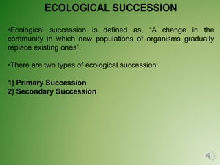 ECOLOGICAL SUCCESSION
•Ecological succession is defined as, “A change in the
community in which new populations of organisms gradually
replace existing ones”.
•There are two types of ecological succession:
1) Primary Succession
2) Secondary Succession
 