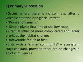 1) Primary Succession
•Occurs where there is no soil, e.g. after a
volcanic eruption or a glacial retreat.
•“Pioneer organisms”
• Simple plants first – no or shallow roots.
• Gradual influx of more complicated and larger
plants as the habitat changes
•Unfavorable for life at first.
•Ends with a “climax community” – ecosystem
stays constant, provided there are no changes in
abiotic influences.
 