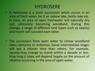 HYDROSERE
• A Hydrosere is a plant succession which occurs in an
area of fresh water, be it an oxbow lake, kettle lake etc.
In time, an area of open freshwater will naturally dry
out, ultimately becoming woodland. During this
change, a range of different land types such as swamp
and marsh will succeed each other.
• The succession from open water to climax woodland
takes centuries or millennia. Some intermediate stages
will last a shorter time than others. For example,
swamp may change to marsh within a decade or less.
How long it takes will depend largely on the amount of
siltation occurring in the area of open water.
 