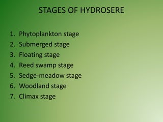 STAGES OF HYDROSERE
1. Phytoplankton stage
2. Submerged stage
3. Floating stage
4. Reed swamp stage
5. Sedge-meadow stage
6. Woodland stage
7. Climax stage
 