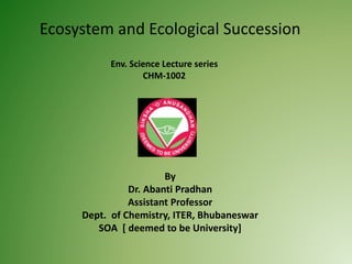 Ecosystem and Ecological Succession
By
Dr. Abanti Pradhan
Assistant Professor
Dept. of Chemistry, ITER, Bhubaneswar
SOA [ deemed to be University]
Env. Science Lecture series
CHM-1002
 