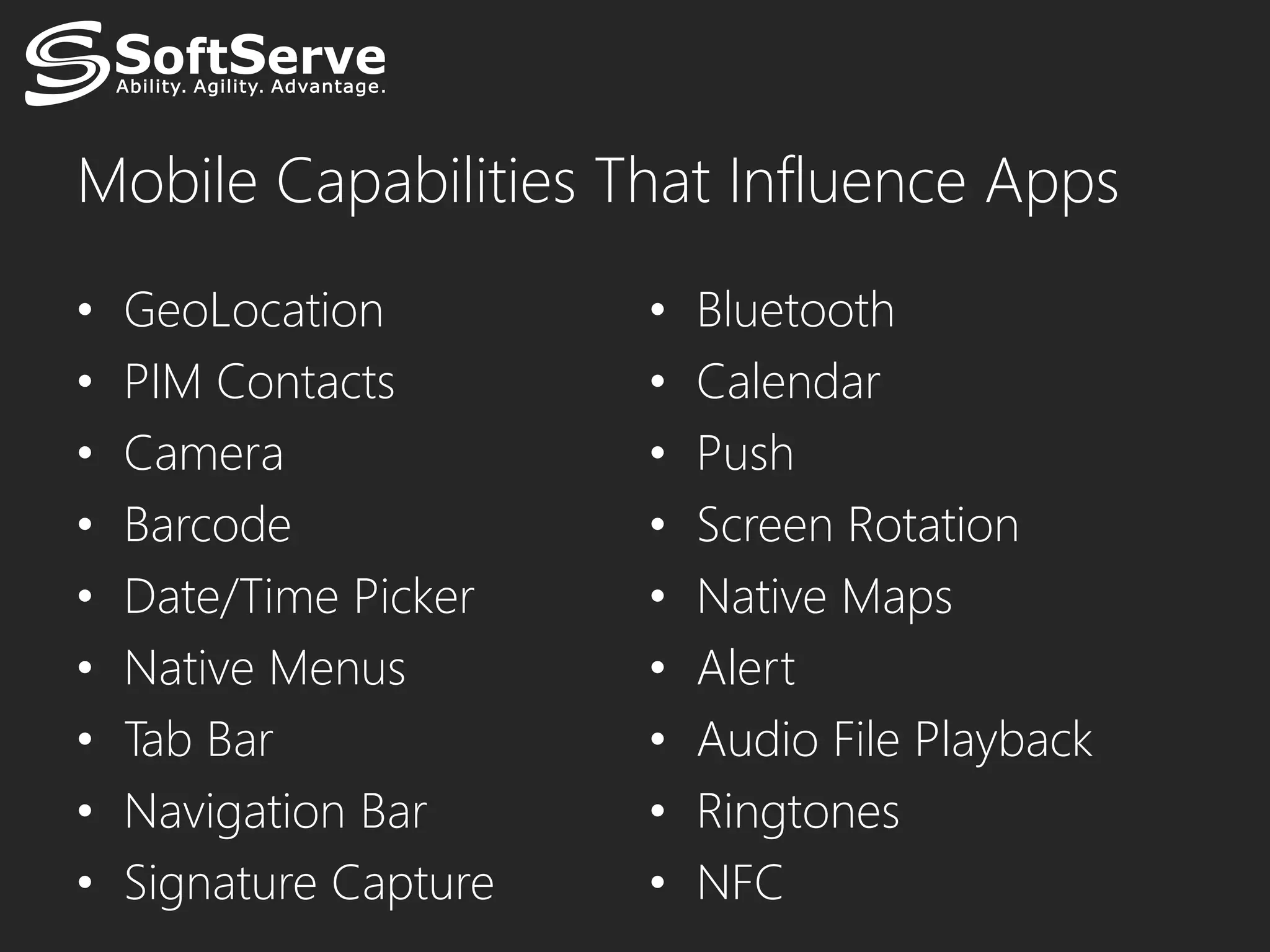 Mobile Capabilities That Influence Apps
•   GeoLocation         •   Bluetooth
•   PIM Contacts        •   Calendar
•   Camera              •   Push
•   Barcode             •   Screen Rotation
•   Date/Time Picker    •   Native Maps
•   Native Menus        •   Alert
•   Tab Bar             •   Audio File Playback
•   Navigation Bar      •   Ringtones
•   Signature Capture   •   NFC
 