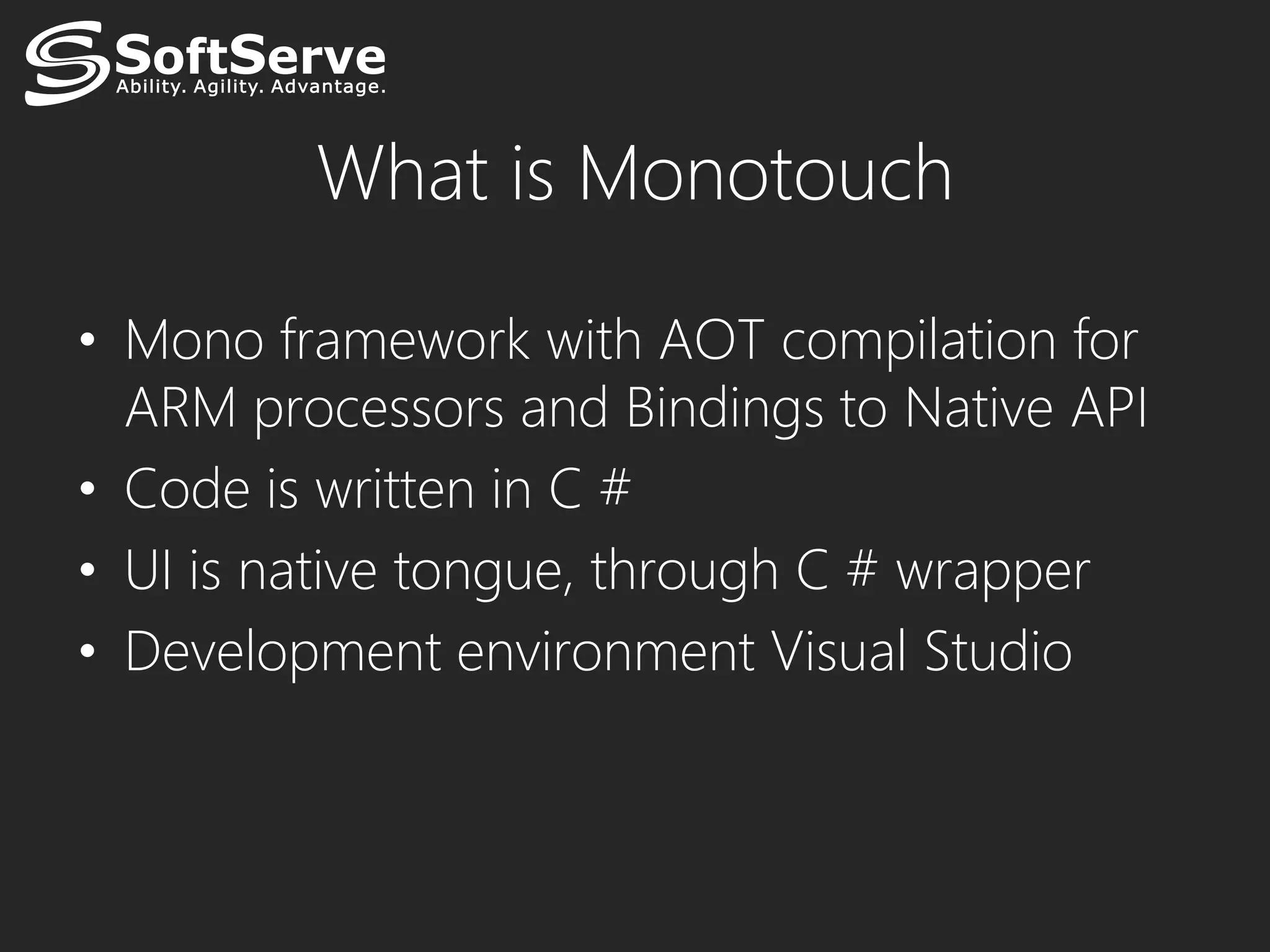 What is Monotouch

• Mono framework with AOT compilation for
  ARM processors and Bindings to Native API
• Code is written in C #
• UI is native tongue, through C # wrapper
• Development environment Visual Studio
 