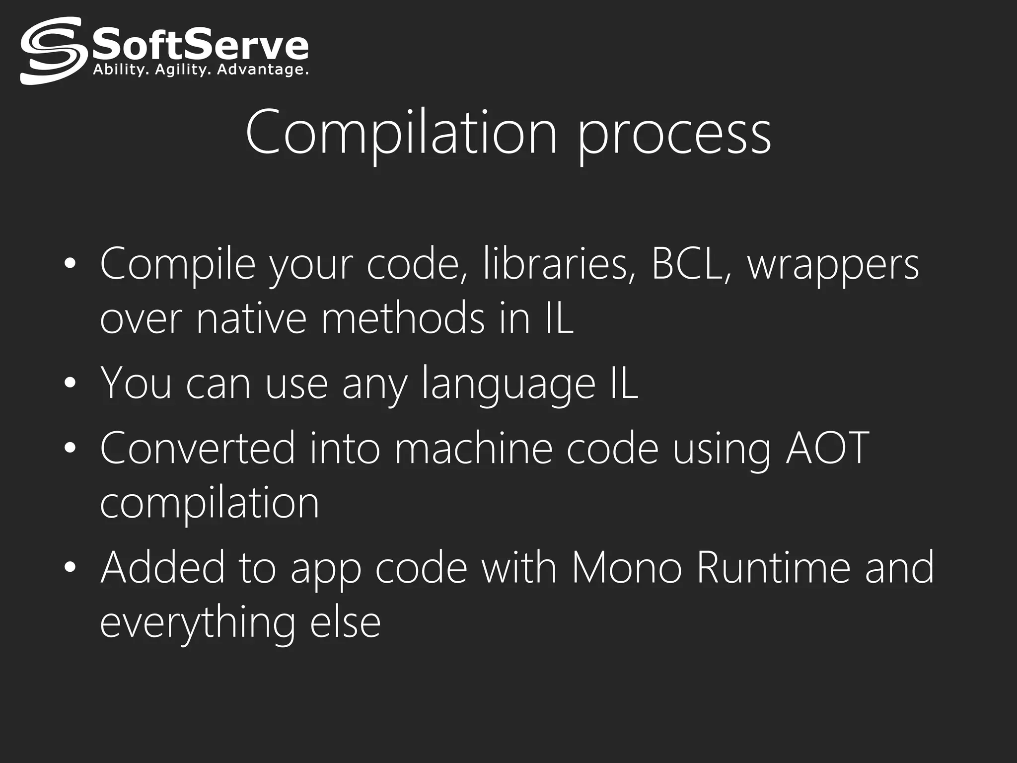 Compilation process

• Compile your code, libraries, BCL, wrappers
  over native methods in IL
• You can use any language IL
• Converted into machine code using AOT
  compilation
• Added to app code with Mono Runtime and
  everything else
 